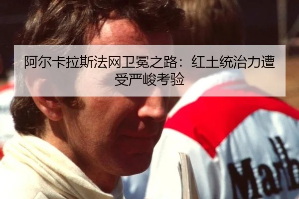 阿尔卡拉斯法网卫冕之路：红土统治力遭受严峻考验