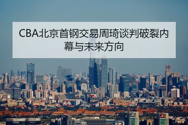 CBA北京首钢交易周琦谈判破裂内幕与未来方向