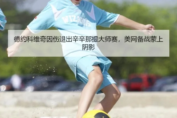 德约科维奇因伤退出辛辛那提大师赛，美网备战蒙上阴影