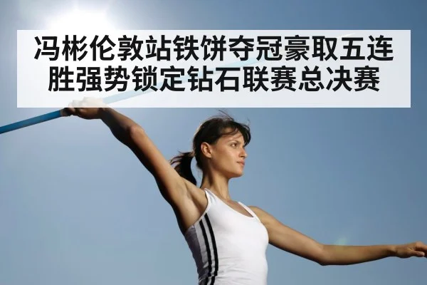 冯彬伦敦站铁饼夺冠豪取五连胜强势锁定钻石联赛总决赛
