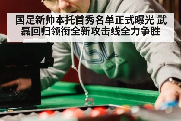 国足新帅本托首秀名单正式曝光 武磊回归领衔全新攻击线全力争胜