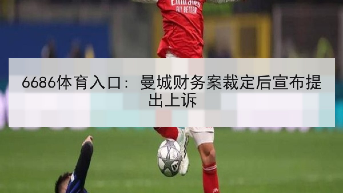 6686体育入口: 曼城财务案裁定后宣布提出上诉